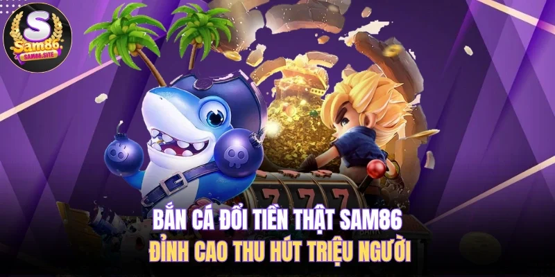 Bắn Cá Đổi Tiền Thật SAM86 Đỉnh Cao Thu Hút Triệu Người